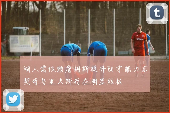 湖人需依赖詹姆斯提升防守能力东契奇与里夫斯存在明显短板