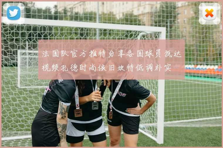法国队官方推特分享各国球员抵达视频孔德时尚依旧坎特低调朴实