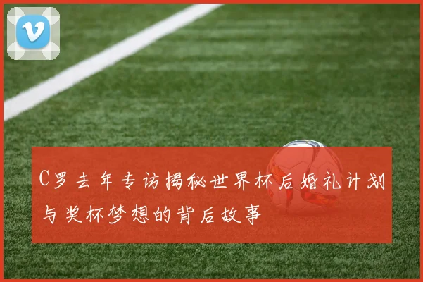 C罗去年专访揭秘世界杯后婚礼计划与奖杯梦想的背后故事
