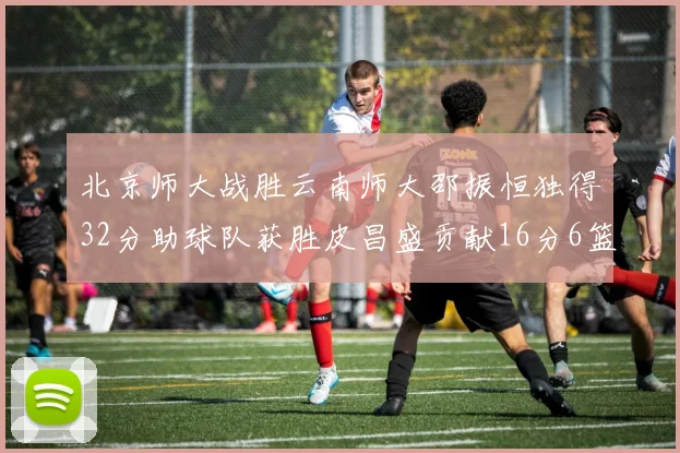 北京师大战胜云南师大邵振恒独得32分助球队获胜皮昌盛贡献16分6篮板5助攻