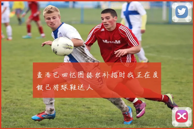 查洛巴回忆图赫尔补招时我正在度假已将球鞋送人