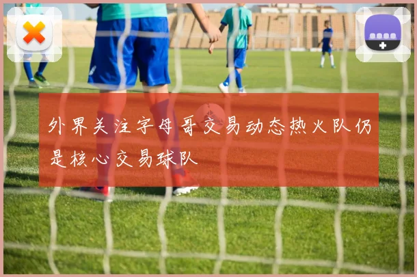外界关注字母哥交易动态热火队仍是核心交易球队