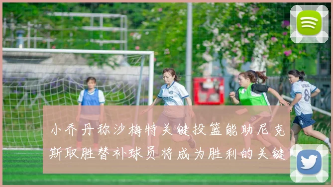 小乔丹称沙梅特关键投篮能助尼克斯取胜替补球员将成为胜利的关键因素