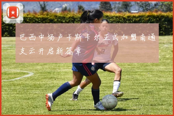 巴西中场卢卡斯卡尔正式加盟南通支云开启新篇章