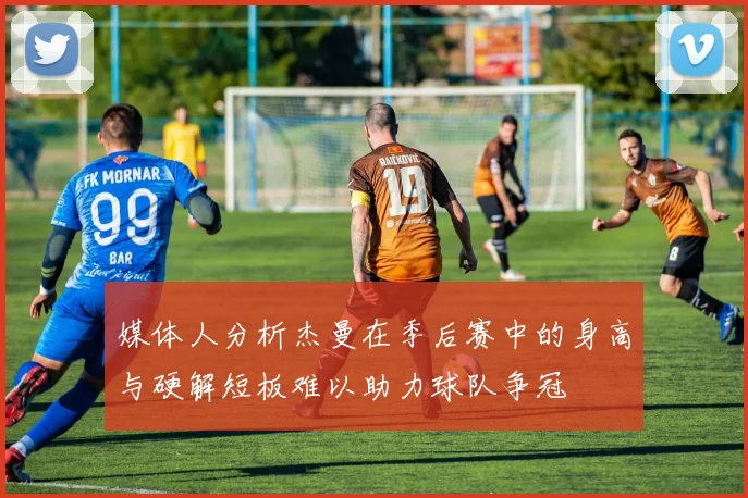 媒体人分析杰曼在季后赛中的身高与硬解短板难以助力球队争冠