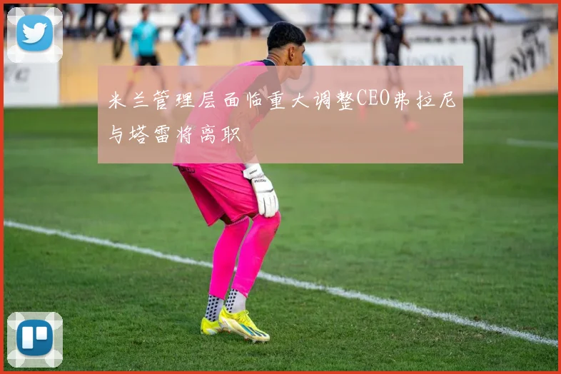 米兰管理层面临重大调整CEO弗拉尼与塔雷将离职