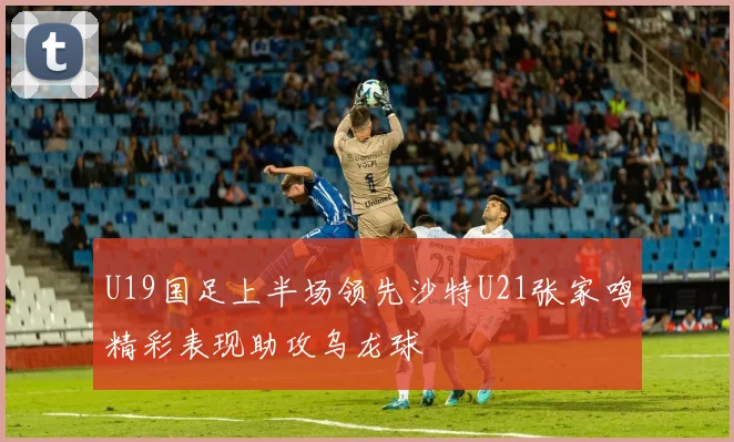 U19国足上半场领先沙特U21张家鸣精彩表现助攻乌龙球