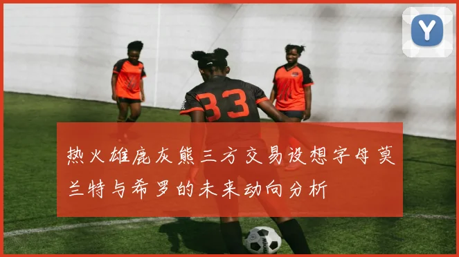热火雄鹿灰熊三方交易设想字母莫兰特与希罗的未来动向分析