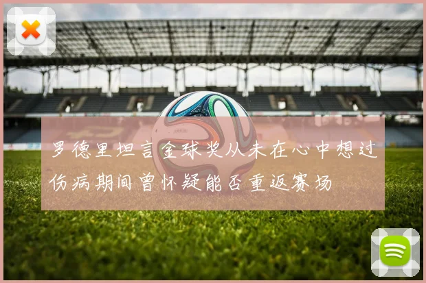 罗德里坦言金球奖从未在心中想过伤病期间曾怀疑能否重返赛场