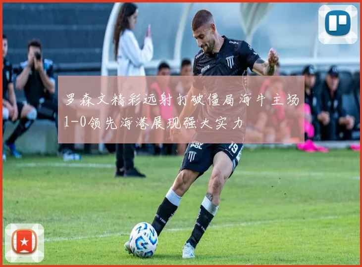 罗森文精彩远射打破僵局海牛主场1-0领先海港展现强大实力