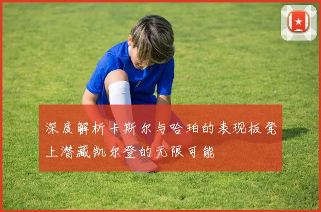深度解析卡斯尔与哈珀的表现板凳上潜藏凯尔登的无限可能