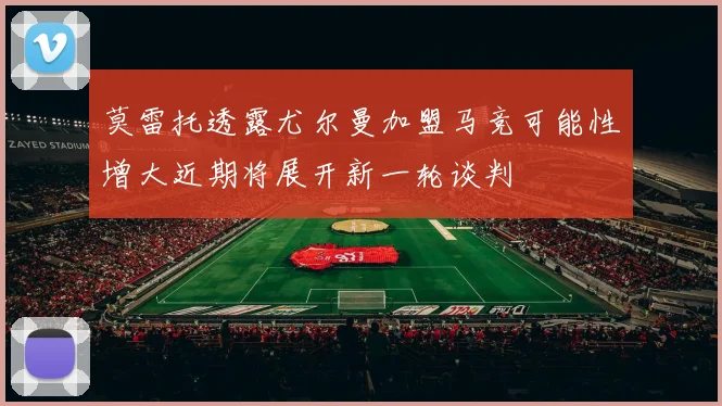 莫雷托透露尤尔曼加盟马竞可能性增大近期将展开新一轮谈判
